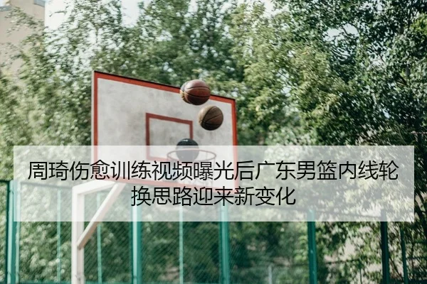 周琦伤愈训练视频曝光后广东男篮内线轮换思路迎来新变化